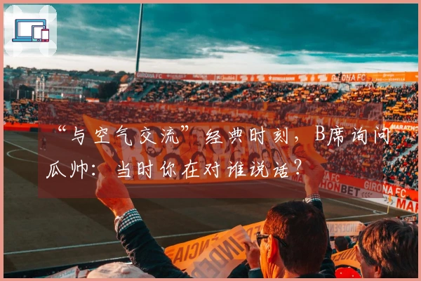 “与空气交流”经典时刻,B席询问瓜帅:当时你在对谁说话?