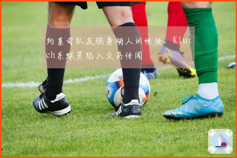 约基奇队友现身湖人训练场，Klutch系球员陷入交易传闻