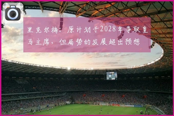 里克尔梅：原计划于2028年争取皇马主席，但局势的发展超出预想