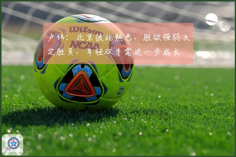 卢伟：北京彼此熟悉，胜欲强弱决定胜负，年轻双李需进一步成长